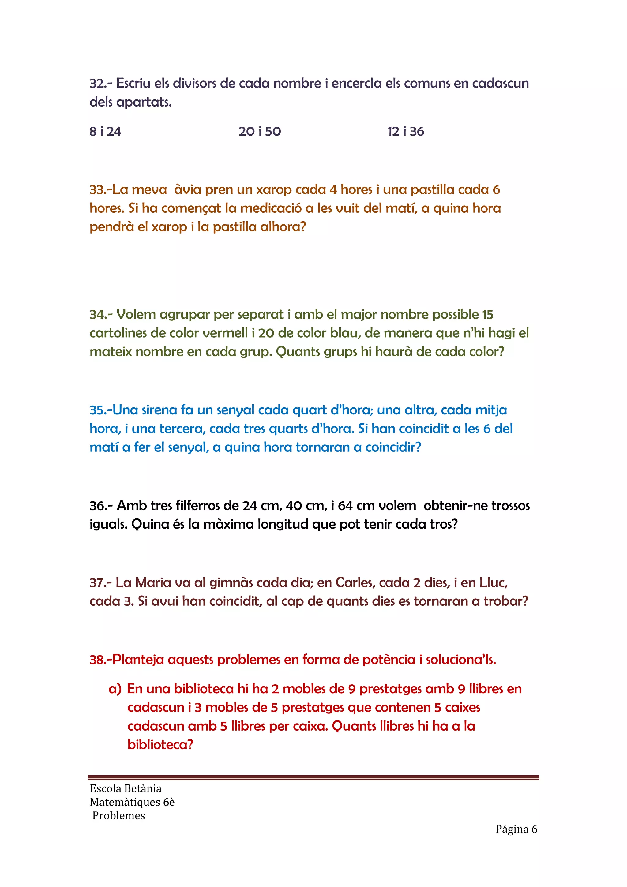 Escola Betània
Matemàtiques 6è
Problemes
Página 6
32.- Escriu els divisors de cada nombre i encercla els comuns en cadascun
dels apartats.
8 i 24 20 i 50 12 i 36
33.-La meva àvia pren un xarop cada 4 hores i una pastilla cada 6
hores. Si ha començat la medicació a les vuit del matí, a quina hora
pendrà el xarop i la pastilla alhora?
34.- Volem agrupar per separat i amb el major nombre possible 15
cartolines de color vermell i 20 de color blau, de manera que n’hi hagi el
mateix nombre en cada grup. Quants grups hi haurà de cada color?
35.-Una sirena fa un senyal cada quart d’hora; una altra, cada mitja
hora, i una tercera, cada tres quarts d’hora. Si han coincidit a les 6 del
matí a fer el senyal, a quina hora tornaran a coincidir?
36.- Amb tres filferros de 24 cm, 40 cm, i 64 cm volem obtenir-ne trossos
iguals. Quina és la màxima longitud que pot tenir cada tros?
37.- La Maria va al gimnàs cada dia; en Carles, cada 2 dies, i en Lluc,
cada 3. Si avui han coincidit, al cap de quants dies es tornaran a trobar?
38.-Planteja aquests problemes en forma de potència i soluciona’ls.
a) En una biblioteca hi ha 2 mobles de 9 prestatges amb 9 llibres en
cadascun i 3 mobles de 5 prestatges que contenen 5 caixes
cadascun amb 5 llibres per caixa. Quants llibres hi ha a la
biblioteca?
 