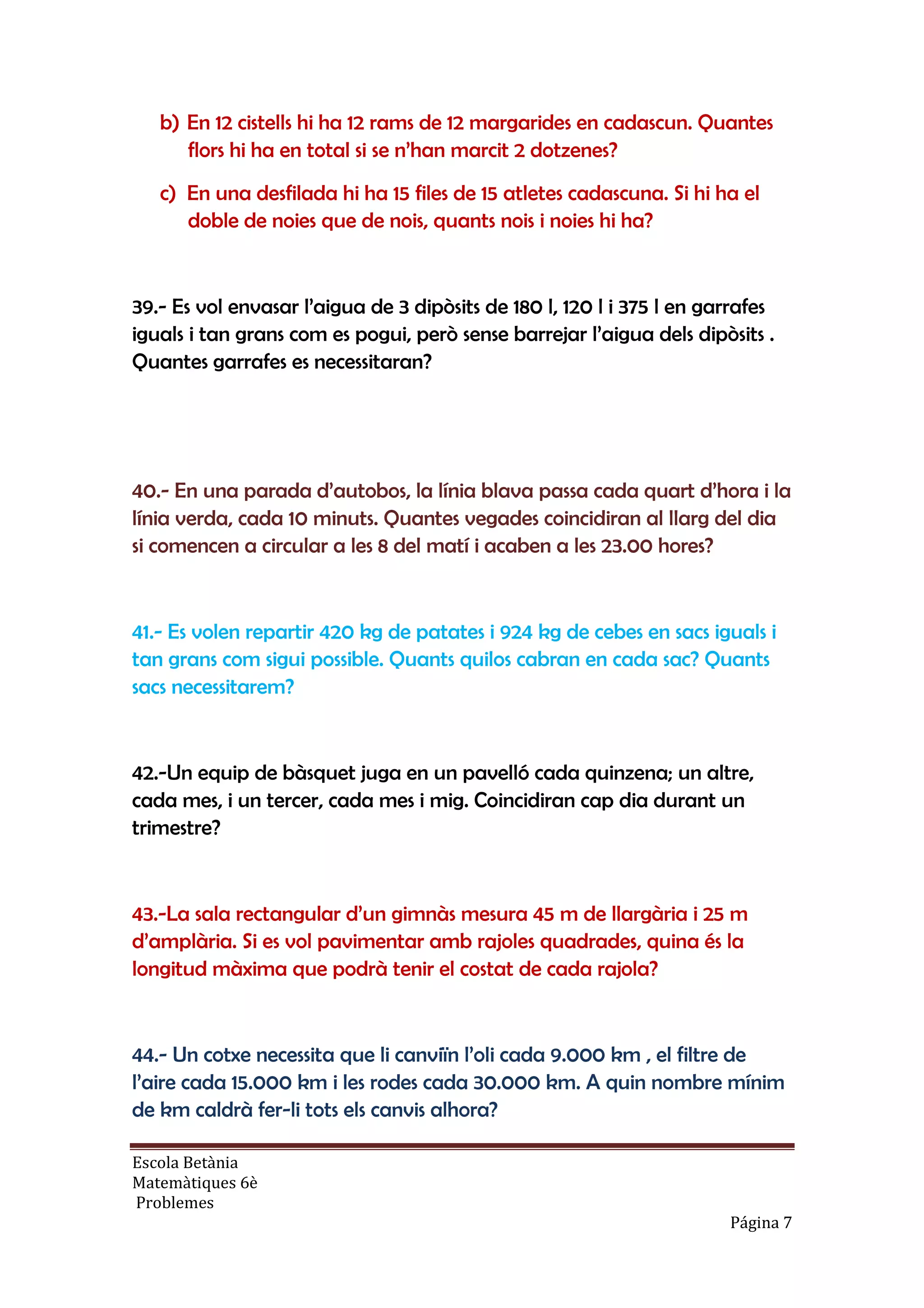 Escola Betània
Matemàtiques 6è
Problemes
Página 7
b) En 12 cistells hi ha 12 rams de 12 margarides en cadascun. Quantes
flors hi ha en total si se n’han marcit 2 dotzenes?
c) En una desfilada hi ha 15 files de 15 atletes cadascuna. Si hi ha el
doble de noies que de nois, quants nois i noies hi ha?
39.- Es vol envasar l’aigua de 3 dipòsits de 180 l, 120 l i 375 l en garrafes
iguals i tan grans com es pogui, però sense barrejar l’aigua dels dipòsits .
Quantes garrafes es necessitaran?
40.- En una parada d’autobos, la línia blava passa cada quart d’hora i la
línia verda, cada 10 minuts. Quantes vegades coincidiran al llarg del dia
si comencen a circular a les 8 del matí i acaben a les 23.00 hores?
41.- Es volen repartir 420 kg de patates i 924 kg de cebes en sacs iguals i
tan grans com sigui possible. Quants quilos cabran en cada sac? Quants
sacs necessitarem?
42.-Un equip de bàsquet juga en un pavelló cada quinzena; un altre,
cada mes, i un tercer, cada mes i mig. Coincidiran cap dia durant un
trimestre?
43.-La sala rectangular d’un gimnàs mesura 45 m de llargària i 25 m
d’amplària. Si es vol pavimentar amb rajoles quadrades, quina és la
longitud màxima que podrà tenir el costat de cada rajola?
44.- Un cotxe necessita que li canviïn l’oli cada 9.000 km , el filtre de
l’aire cada 15.000 km i les rodes cada 30.000 km. A quin nombre mínim
de km caldrà fer-li tots els canvis alhora?
 