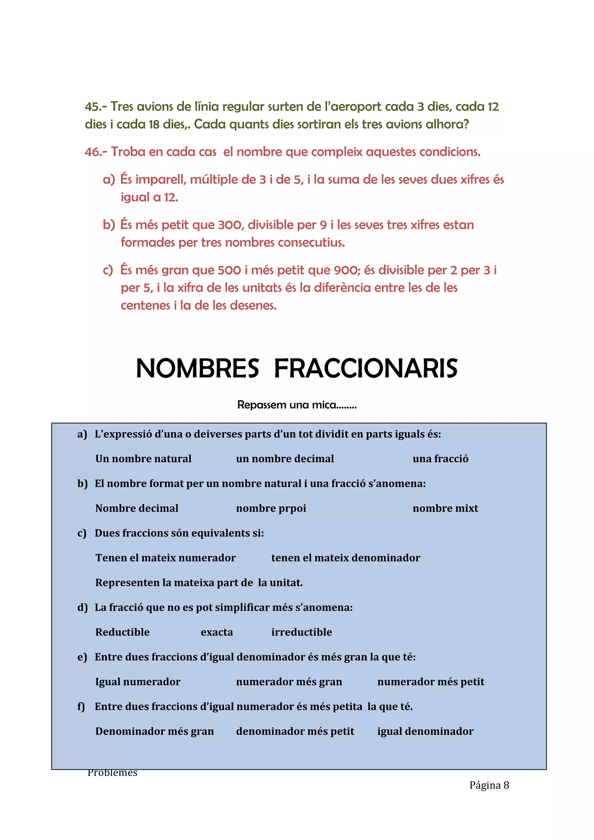 Escola Betània
Matemàtiques 6è
Problemes
Página 8
45.- Tres avions de línia regular surten de l’aeroport cada 3 dies, cada 12
dies i cada 18 dies,. Cada quants dies sortiran els tres avions alhora?
46.- Troba en cada cas el nombre que compleix aquestes condicions.
a) És imparell, múltiple de 3 i de 5, i la suma de les seves dues xifres és
igual a 12.
b) És més petit que 300, divisible per 9 i les seves tres xifres estan
formades per tres nombres consecutius.
c) És més gran que 500 i més petit que 900; és divisible per 2 per 3 i
per 5, i la xifra de les unitats és la diferència entre les de les
centenes i la de les desenes.
NOMBRES FRACCIONARIS
Repassem una mica........
a) L’expressió d’una o deiverses parts d’un tot dividit en parts iguals és:
Un nombre natural un nombre decimal una fracció
b) El nombre format per un nombre natural i una fracció s’anomena:
Nombre decimal nombre prpoi nombre mixt
c) Dues fraccions són equivalents si:
Tenen el mateix numerador tenen el mateix denominador
Representen la mateixa part de la unitat.
d) La fracció que no es pot simplificar més s’anomena:
Reductible exacta irreductible
e) Entre dues fraccions d’igual denominador és més gran la que té:
Igual numerador numerador més gran numerador més petit
f) Entre dues fraccions d’igual numerador és més petita la que té.
Denominador més gran denominador més petit igual denominador
 