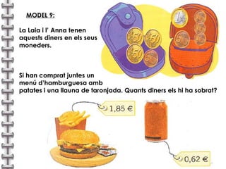 MODEL 9: La Laia i l’ Anna tenen  aquests diners en els seus  moneders. Si han comprat juntes un  menú d’hamburguesa amb  patates i una llauna de taronjada. Quants diners els hi ha sobrat?  