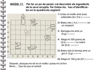 MODEL 11:   Per  fer un pa de pessic cal descrobrir els ingredients de la seva recepta. Per trobar-los,  heu d’identificar- los en la quadrícula següent: 1r Unteu el motllo amb dues  cullerades de ( 5,b ) ---------- 2n Bateu tres ( 4,e ) ---------- en  un recipient. 3r  Barregeu-ho amb un  (5,g) ---------- 4t  Afegiu-hi 300 grams de  (2,b) ---------- i un sobre  de (8,d)  ---------- 5è Bateu tota la barreja amb un  got d’ (3,g) ---------- 6è Afegiu-hi 150 g de (9,f ) --------- Després, aboqueu-ho tot en el motllo i poseu-ho al forn. Mmm.... Que bó que et sortirà! 
