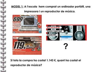 MODEL 1:  A l’escola  hem comprat un ordinador portàtil, una  impressora i un reproductor de música. ? Si tota la compra ha costat 1.143 €, quant ha costat el reproductor de música? 