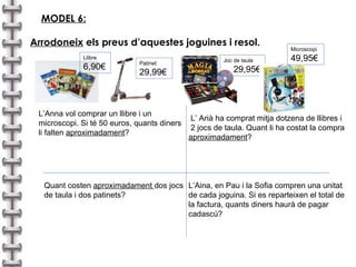 MODEL 6:   Arrodoneix  els preus d’aquestes joguines i resol. L’Anna vol comprar un llibre i un  microscopi. Si té 50 euros, quants diners  li falten  aproximadament ?  Patinet 29,99€ Joc de taula 29,95€ Microscopi 49,95€ Llibre 6,90€ Quant costen  aproximadament  dos jocs de taula i dos patinets? L’Aina, en Pau i la Sofia compren una unitat de cada joguina. Si es reparteixen el total de la factura, quants diners haurà de pagar cadascú? L’ Arià ha comprat mitja dotzena de llibres i  2 jocs de taula. Quant li ha costat la compra aproximadament ? 