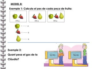 MODEL 8:   Exemple 1: Calcula el pes de cada peça de fruita: Exemple 2:  Quant pesa el gos de la  Clàudia? 