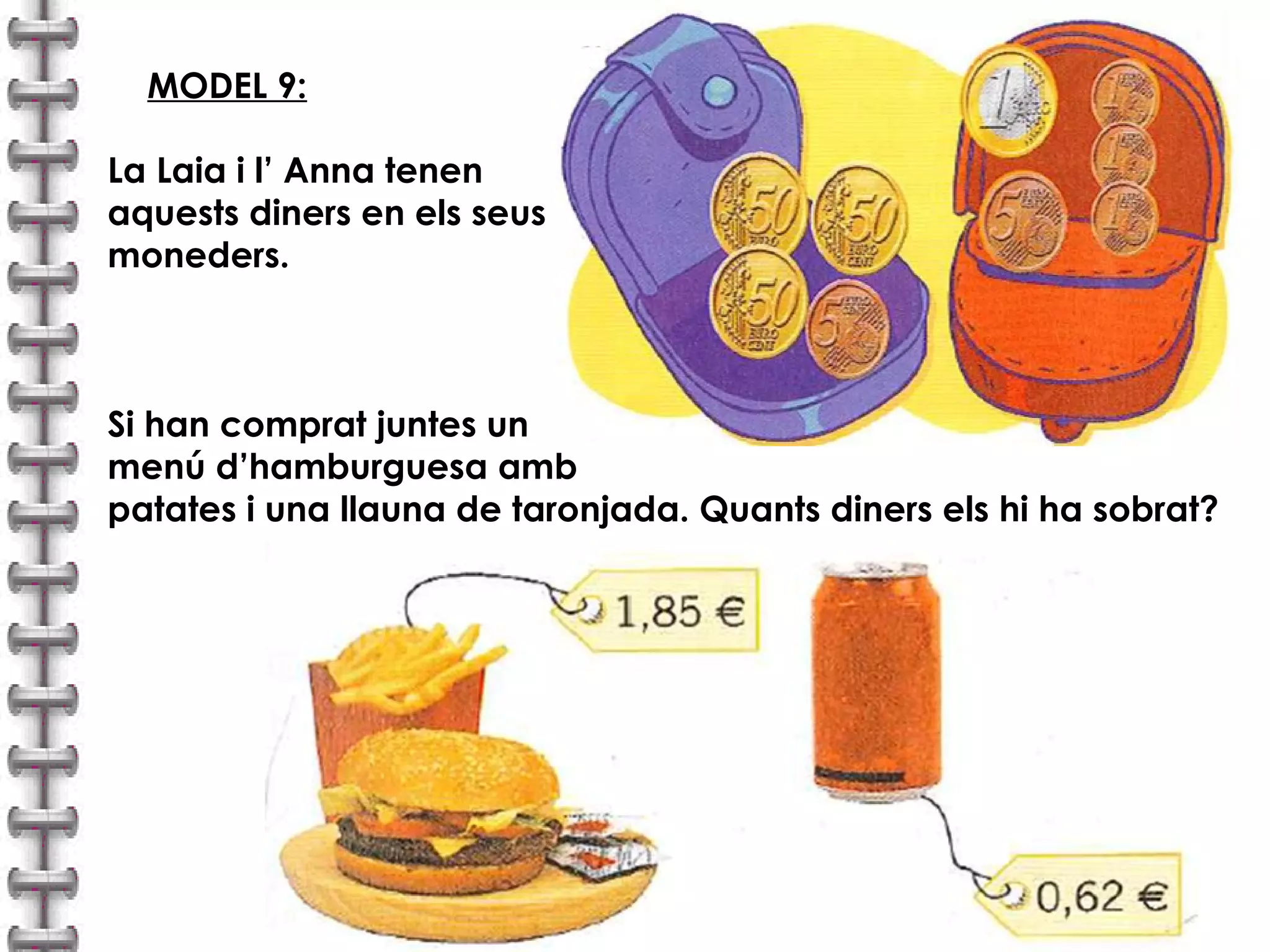 MODEL 9: 
La Laia i l’ Anna tenen 
aquests diners en els seus 
moneders. 
Si han comprat juntes un 
menú d’hamburguesa amb 
patates i una llauna de taronjada. Quants diners els hi ha sobrat? 
 