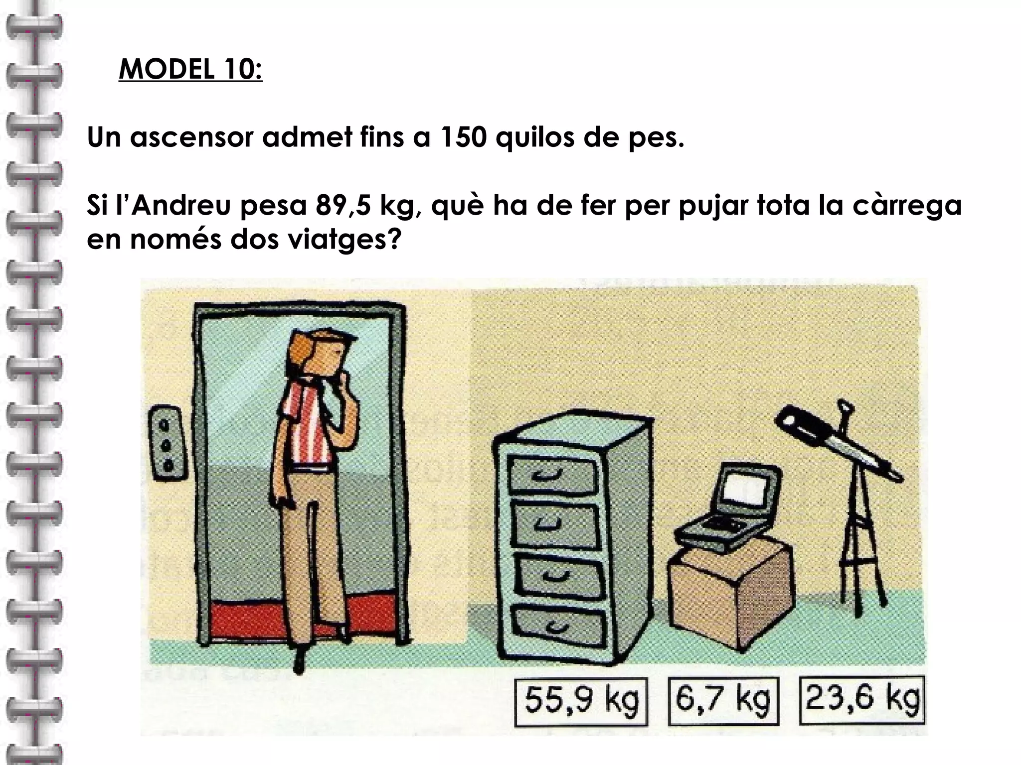MODEL 10: 
Un ascensor admet fins a 150 quilos de pes. 
Si l’Andreu pesa 89,5 kg, què ha de fer per pujar tota la càrrega 
en només dos viatges? 
 