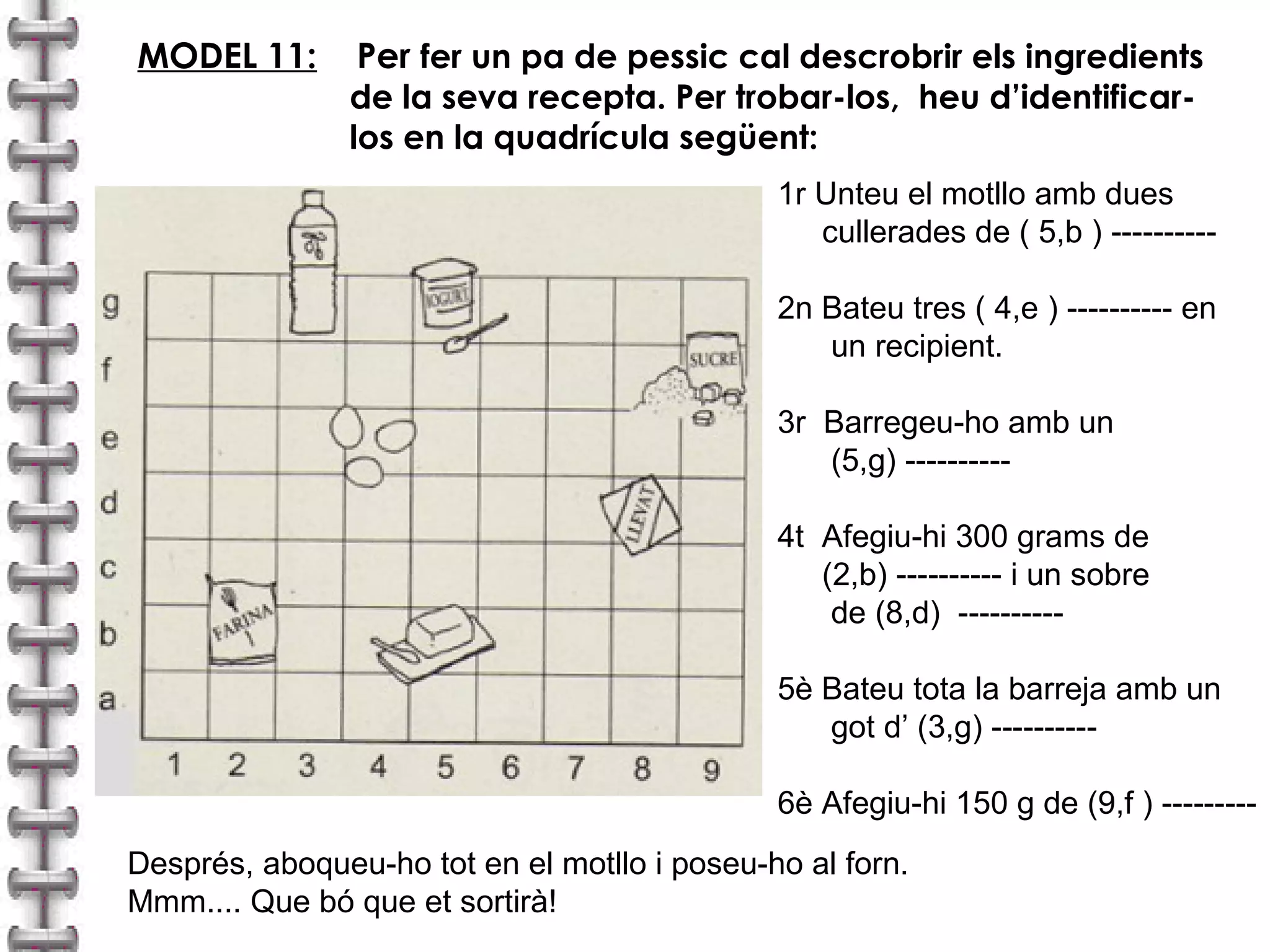 MODEL 11: Per fer un pa de pessic cal descrobrir els ingredients 
de la seva recepta. Per trobar-los, heu d’identificar-los 
en la quadrícula següent: 
1r Unteu el motllo amb dues 
cullerades de ( 5,b ) ---------- 
2n Bateu tres ( 4,e ) ---------- en 
un recipient. 
3r Barregeu-ho amb un 
(5,g) ---------- 
4t Afegiu-hi 300 grams de 
(2,b) ---------- i un sobre 
de (8,d) ---------- 
5è Bateu tota la barreja amb un 
got d’ (3,g) ---------- 
6è Afegiu-hi 150 g de (9,f ) --------- 
Després, aboqueu-ho tot en el motllo i poseu-ho al forn. 
Mmm.... Que bó que et sortirà! 
 