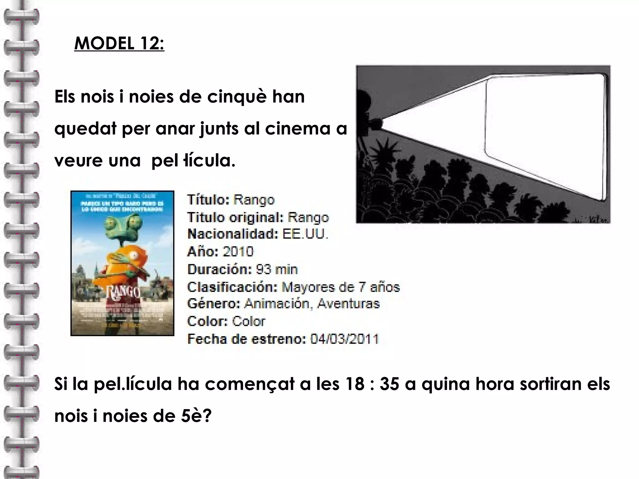 MODEL 12: 
Els nois i noies de cinquè han 
quedat per anar junts al cinema a 
veure una pel·lícula. 
Si la pel.lícula ha començat a les 18 : 35 a quina hora sortiran els 
nois i noies de 5è? 
