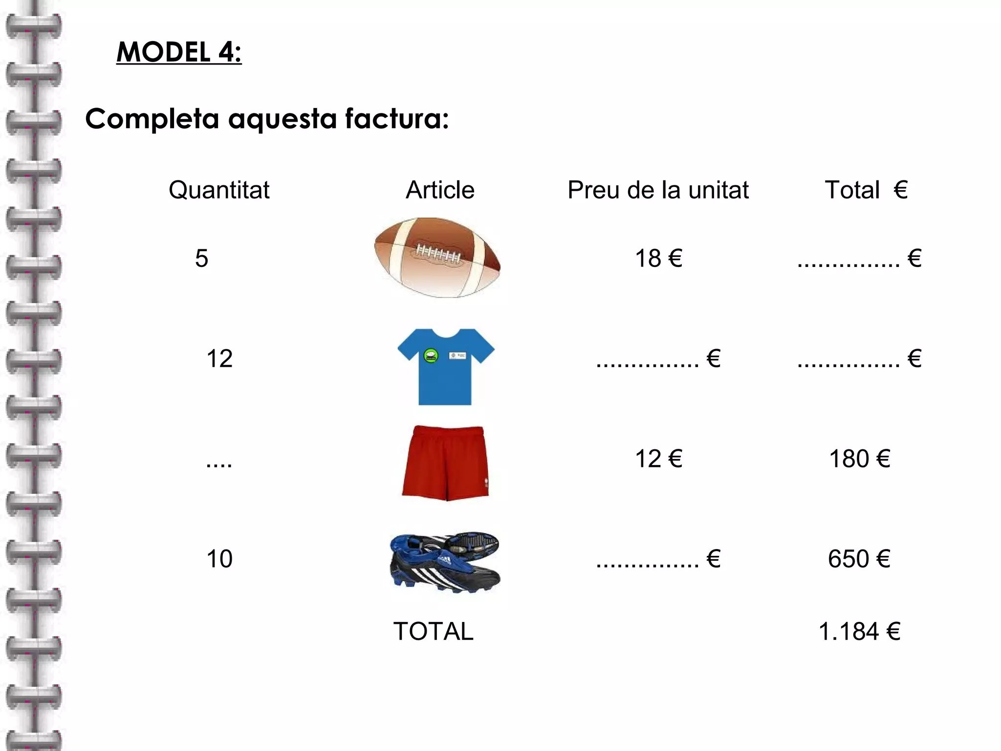 MODEL 4: 
Completa aquesta factura: 
Quantitat Article Preu de la unitat Total € 
5 18 € ............... € 
12 ............... € ............... € 
.... 12 € 180 € 
10 ............... € 650 € 
TOTAL 1.184 € 
 