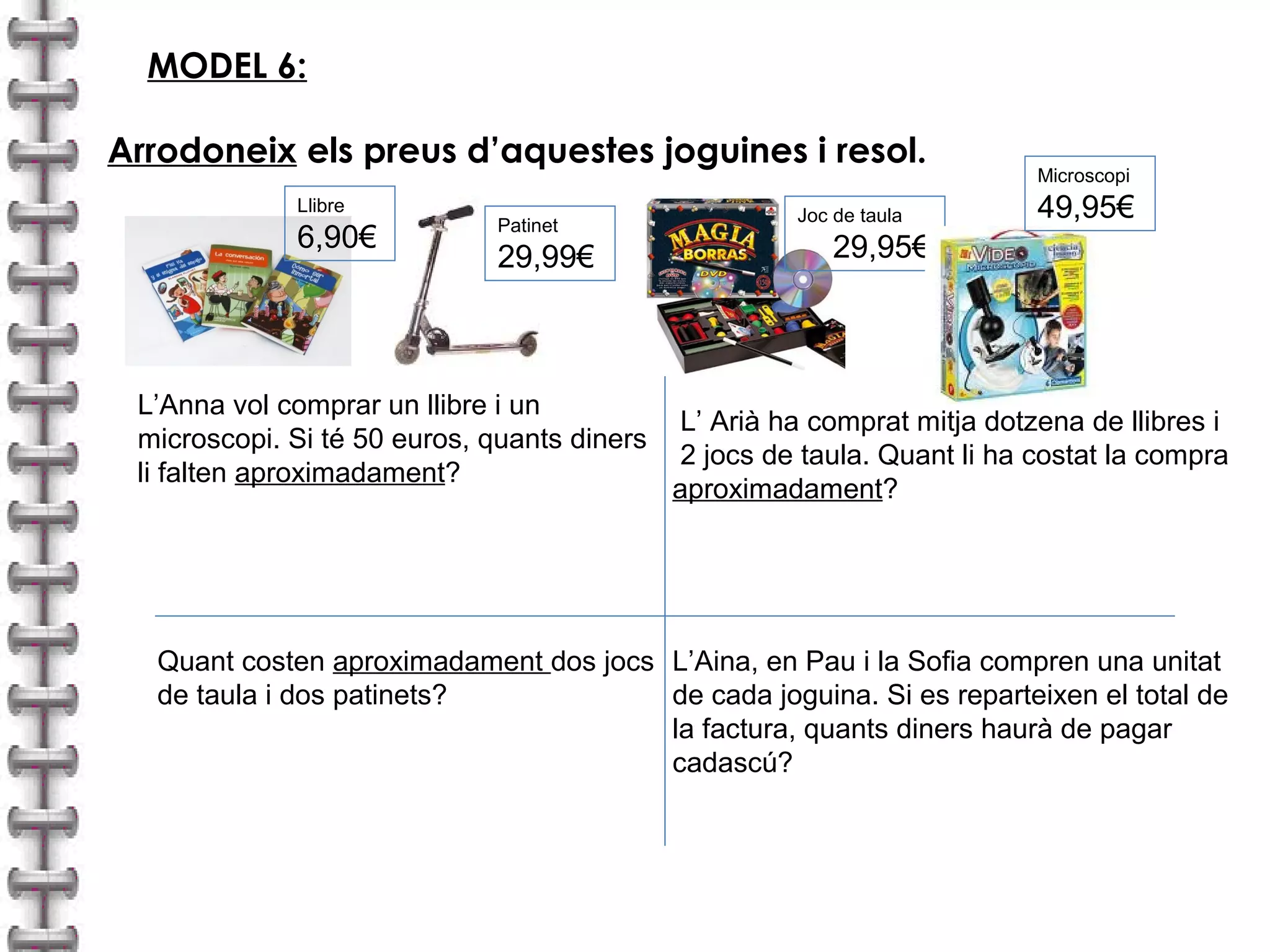 MODEL 6: 
Arrodoneix els preus d’aquestes joguines i resol. 
Patinet 
29,99€ 
L’Anna vol comprar un llibre i un 
microscopi. Si té 50 euros, quants diners 
li falten aproximadament? 
Joc de taula 
29,95€ 
Microscopi 
Llibre 49,95€ 
6,90€ 
Quant costen aproximadament dos jocs 
de taula i dos patinets? 
L’ Arià ha comprat mitja dotzena de llibres i 
2 jocs de taula. Quant li ha costat la compra 
aproximadament? 
L’Aina, en Pau i la Sofia compren una unitat 
de cada joguina. Si es reparteixen el total de 
la factura, quants diners haurà de pagar 
cadascú? 
 