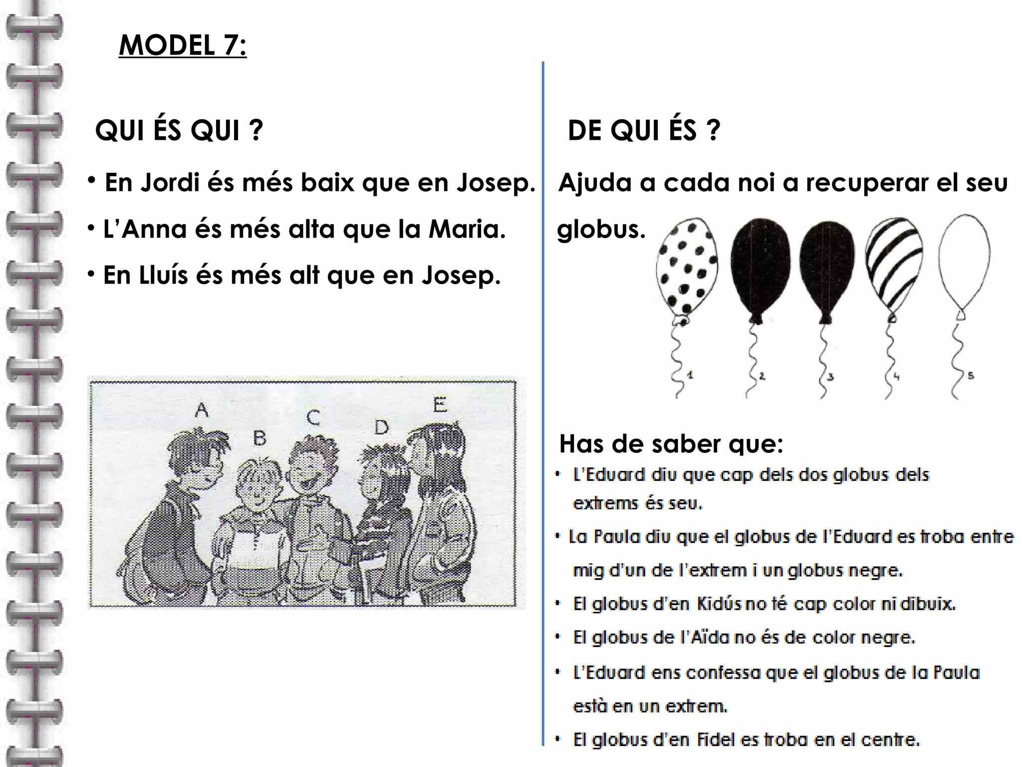 MODEL 7: 
QUI ÉS QUI ? DE QUI ÉS ? 
• En Jordi és més baix que en Josep. Ajuda a cada noi a recuperar el seu 
• L’Anna és més alta que la Maria. globus. 
• En Lluís és més alt que en Josep. 
Has de saber que: 
 