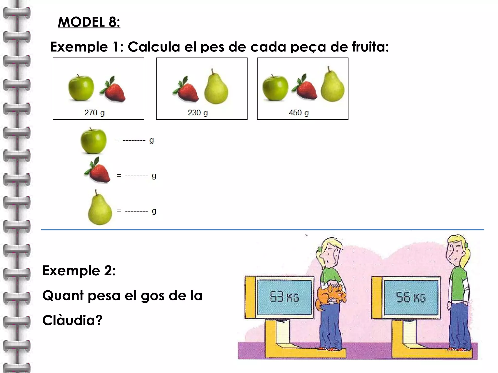 MODEL 8: 
Exemple 1: Calcula el pes de cada peça de fruita: 
Exemple 2: 
Quant pesa el gos de la 
Clàudia? 
 