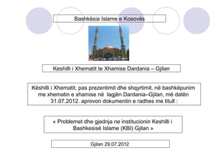Bashkësia Islame e Kosovës
Keshilli i Xhematit te Xhamise Dardania – Gjilan
Këshilli i Xhematit, pas prezentimit dhe shqyrtimit, në bashkëpunim
me xhematin e xhamise në lagjën Dardania–Gjilan, më datën
31.07.2012. aprovon dokumentin e radhes me titull :
« Problemet dhe gjednja ne institucionin Keshilli i
Bashkesisë Islame (KBI) Gjilan »
Gjilan 29.07.2012
 
