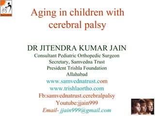 Aging in children with 
cerebral palsy 
DR JITENDRA KUMAR JAIN 
Consultant Pediatric Orthopedic Surgeon 
Secretary, Samvedna Trust 
President Trishla Foundation 
Allahabad 
www.samvednatrust.com 
www.trishlaortho.com 
Fb:samvednatrust.cerebralpalsy 
Youtube:jjain999 
Email- jjain999@gmail.com 
 