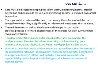 cvs cont.....
• Care must be directed to keeping the infant warm, maintaining normal arterial
oxygen and carbon dioxide tension, and minimizing anesthetic-induced myocardial
depression.
• The myocardial structure of the heart, particularly the volume of cellular mass
devoted to contractility, is significantly less developed in neonates than in adults.
• These differences, as well as developmental changes in contractile
proteins, produce a leftward displacement of the cardiac function curve and less
compliant ventricles.
• This developmental immaturity of myocardial structures accounts for the
tendency toward biventricular failure, sensitivity to volume loading, poor
tolerance of increased afterload, and heart rate–dependent cardiac output.
• Another issue is that cardiac calcium stores are reduced because of immaturity of
the sarcoplasmic reticulum; consequently, neonates have a greater dependence
on exogenous (ionized) calcium and probably increased susceptibility to
myocardial depression by potent inhaled agents that have calcium channel
blocking activity.
 