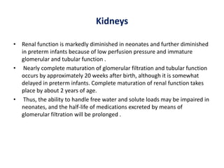 Kidneys
• Renal function is markedly diminished in neonates and further diminished
in preterm infants because of low perfusion pressure and immature
glomerular and tubular function .
• Nearly complete maturation of glomerular filtration and tubular function
occurs by approximately 20 weeks after birth, although it is somewhat
delayed in preterm infants. Complete maturation of renal function takes
place by about 2 years of age.
• Thus, the ability to handle free water and solute loads may be impaired in
neonates, and the half-life of medications excreted by means of
glomerular filtration will be prolonged .
 