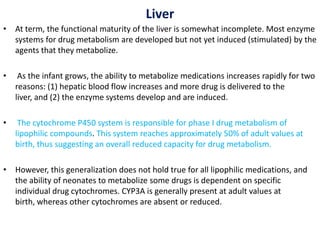 Liver
• At term, the functional maturity of the liver is somewhat incomplete. Most enzyme
systems for drug metabolism are developed but not yet induced (stimulated) by the
agents that they metabolize.
• As the infant grows, the ability to metabolize medications increases rapidly for two
reasons: (1) hepatic blood flow increases and more drug is delivered to the
liver, and (2) the enzyme systems develop and are induced.
• The cytochrome P450 system is responsible for phase I drug metabolism of
lipophilic compounds. This system reaches approximately 50% of adult values at
birth, thus suggesting an overall reduced capacity for drug metabolism.
• However, this generalization does not hold true for all lipophilic medications, and
the ability of neonates to metabolize some drugs is dependent on specific
individual drug cytochromes. CYP3A is generally present at adult values at
birth, whereas other cytochromes are absent or reduced.
 