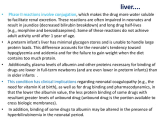 liver....
• Phase II reactions involve conjugation, which makes the drug more water soluble
to facilitate renal excretion. These reactions are often impaired in neonates and
result in jaundice (decreased bilirubin breakdown) and long drug half-lives
(e.g., morphine and benzodiazepines). Some of these reactions do not achieve
adult activity until after 1 year of age.
• A preterm infant's liver has minimal glycogen stores and is unable to handle large
protein loads. This difference accounts for the neonate's tendency toward
hypoglycemia and acidemia and for the failure to gain weight when the diet
contains too much protein.
• Additionally, plasma levels of albumin and other proteins necessary for binding of
drugs are lower in full-term newborns (and are even lower in preterm infants) than
in older infants .
• This condition has clinical implications regarding neonatal coagulopathy (e.g., the
need for vitamin K at birth), as well as for drug binding and pharmacodynamics, in
that the lower the albumin value, the less protein binding of some drugs with
resultant greater levels of unbound drug (unbound drug is the portion available to
cross biologic membranes).
• In addition, binding of some drugs to albumin may be altered in the presence of
hyperbilirubinemia in the neonatal period.
 