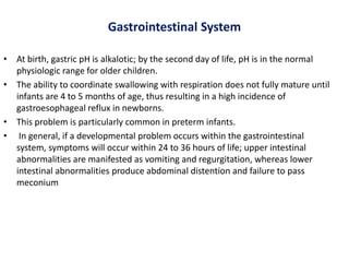 Gastrointestinal System
• At birth, gastric pH is alkalotic; by the second day of life, pH is in the normal
physiologic range for older children.
• The ability to coordinate swallowing with respiration does not fully mature until
infants are 4 to 5 months of age, thus resulting in a high incidence of
gastroesophageal reflux in newborns.
• This problem is particularly common in preterm infants.
• In general, if a developmental problem occurs within the gastrointestinal
system, symptoms will occur within 24 to 36 hours of life; upper intestinal
abnormalities are manifested as vomiting and regurgitation, whereas lower
intestinal abnormalities produce abdominal distention and failure to pass
meconium
 