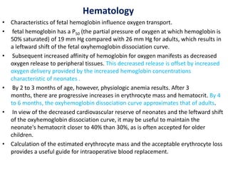 Hematology
• Characteristics of fetal hemoglobin influence oxygen transport.
• fetal hemoglobin has a P50 (the partial pressure of oxygen at which hemoglobin is
50% saturated) of 19 mm Hg compared with 26 mm Hg for adults, which results in
a leftward shift of the fetal oxyhemoglobin dissociation curve.
• Subsequent increased affinity of hemoglobin for oxygen manifests as decreased
oxygen release to peripheral tissues. This decreased release is offset by increased
oxygen delivery provided by the increased hemoglobin concentrations
characteristic of neonates .
• By 2 to 3 months of age, however, physiologic anemia results. After 3
months, there are progressive increases in erythrocyte mass and hematocrit. By 4
to 6 months, the oxyhemoglobin dissociation curve approximates that of adults.
• In view of the decreased cardiovascular reserve of neonates and the leftward shift
of the oxyhemoglobin dissociation curve, it may be useful to maintain the
neonate's hematocrit closer to 40% than 30%, as is often accepted for older
children.
• Calculation of the estimated erythrocyte mass and the acceptable erythrocyte loss
provides a useful guide for intraoperative blood replacement.
 