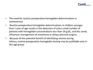 Conti.....
• The need for routine preoperative hemoglobin determinations is
controversial.
• Routine preoperative hemoglobin determinations in children younger
than 1 year of age results in the detection of only a small number of
patients with hemoglobin concentrations less than 10 g/dL, and this rarely
influences management of anesthesia or delays planned surgery.
• Because of the potential benefit of identifying anemia during
infancy, routine preoperative hemoglobin testing may be justifiable only in
this age group.
 