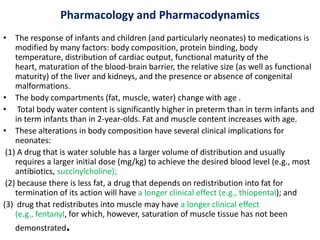 Pharmacology and Pharmacodynamics
• The response of infants and children (and particularly neonates) to medications is
modified by many factors: body composition, protein binding, body
temperature, distribution of cardiac output, functional maturity of the
heart, maturation of the blood-brain barrier, the relative size (as well as functional
maturity) of the liver and kidneys, and the presence or absence of congenital
malformations.
• The body compartments (fat, muscle, water) change with age .
• Total body water content is significantly higher in preterm than in term infants and
in term infants than in 2-year-olds. Fat and muscle content increases with age.
• These alterations in body composition have several clinical implications for
neonates:
(1) A drug that is water soluble has a larger volume of distribution and usually
requires a larger initial dose (mg/kg) to achieve the desired blood level (e.g., most
antibiotics, succinylcholine);
(2) because there is less fat, a drug that depends on redistribution into fat for
termination of its action will have a longer clinical effect (e.g., thiopental); and
(3) drug that redistributes into muscle may have a longer clinical effect
(e.g., fentanyl, for which, however, saturation of muscle tissue has not been
demonstrated.
 