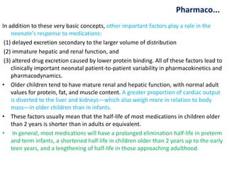 Pharmaco...
In addition to these very basic concepts, other important factors play a role in the
neonate's response to medications:
(1) delayed excretion secondary to the larger volume of distribution
(2) immature hepatic and renal function, and
(3) altered drug excretion caused by lower protein binding. All of these factors lead to
clinically important neonatal patient-to-patient variability in pharmacokinetics and
pharmacodynamics.
• Older children tend to have mature renal and hepatic function, with normal adult
values for protein, fat, and muscle content. A greater proportion of cardiac output
is diverted to the liver and kidneys—which also weigh more in relation to body
mass—in older children than in infants.
• These factors usually mean that the half-life of most medications in children older
than 2 years is shorter than in adults or equivalent.
• In general, most medications will have a prolonged elimination half-life in preterm
and term infants, a shortened half-life in children older than 2 years up to the early
teen years, and a lengthening of half-life in those approaching adulthood.
 