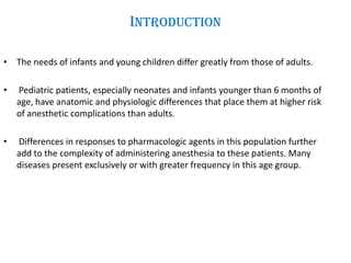 Introduction
• The needs of infants and young children differ greatly from those of adults.
• Pediatric patients, especially neonates and infants younger than 6 months of
age, have anatomic and physiologic differences that place them at higher risk
of anesthetic complications than adults.
• Differences in responses to pharmacologic agents in this population further
add to the complexity of administering anesthesia to these patients. Many
diseases present exclusively or with greater frequency in this age group.
 