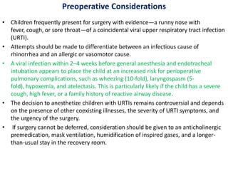 Preoperative Considerations
• Children frequently present for surgery with evidence—a runny nose with
fever, cough, or sore throat—of a coincidental viral upper respiratory tract infection
(URTI).
• Attempts should be made to differentiate between an infectious cause of
rhinorrhea and an allergic or vasomotor cause.
• A viral infection within 2–4 weeks before general anesthesia and endotracheal
intubation appears to place the child at an increased risk for perioperative
pulmonary complications, such as wheezing (10-fold), laryngospasm (5-
fold), hypoxemia, and atelectasis. This is particularly likely if the child has a severe
cough, high fever, or a family history of reactive airway disease.
• The decision to anesthetize children with URTIs remains controversial and depends
on the presence of other coexisting illnesses, the severity of URTI symptoms, and
the urgency of the surgery.
• If surgery cannot be deferred, consideration should be given to an anticholinergic
premedication, mask ventilation, humidification of inspired gases, and a longer-
than-usual stay in the recovery room.
 