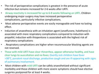 • The risk of perioperative complications is greatest in the presence of acute
infection but remains increased for 2-6 weeks after URTI.
• Airway reactivity is increased for up to 6-8 weeks following an URTI. Children
undergoing major surgery may have increased perioperative
complications, particularly infective complications.
• Most adverse perioperative events are easily manageable and have no lasting
effect.
• Induction of anaesthesia with an inhalation agent (sevoflurane, halothane) is
associated with more respiratory complications compared to induction with
propofol; induction with thiopentone is associated with the highest risk of
respiratory complications
• . Respiratory complications are higher when neuromuscular blocking agents are
not reversed.
• Those with mild URTI have clear rhinorrhea, appear otherwise healthy, and have
clear lungs to auscultation and no fever. Overtly sick children have fever
>38°C, purulent nasal discharge, productive cough and are ill-appearing with signs
of pulmonary involvement.
• Most children with mild URTI can be safely anaesthetized without significant
morbidity and those children with more severe symptoms should have elective
surgeries postponed for at least 4 weeks.
 