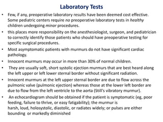Laboratory Tests
• Few, if any, preoperative laboratory results have been deemed cost effective.
Some pediatric centers require no preoperative laboratory tests in healthy
children undergoing minor procedures.
• this places more responsibility on the anesthesiologist, surgeon, and pediatrician
to correctly identify those patients who should have preoperative testing for
specific surgical procedures.
• Most asymptomatic patients with murmurs do not have significant cardiac
pathology.
• Innocent murmurs may occur in more than 30% of normal children.
• They are usually soft, short systolic ejection murmurs that are best heard along
the left upper or left lower sternal border without significant radiation.
• Innocent murmurs at the left upper sternal border are due to flow across the
pulmonic valve (pulmonic ejection) whereas those at the lower left border are
due to flow from the left ventricle to the aorta (Still's vibratory murmur).
• An echocardiogram should be obtained if the patient is symptomatic (eg, poor
feeding, failure to thrive, or easy fatigability); the murmur is
harsh, loud, holosystolic, diastolic, or radiates widely; or pulses are either
bounding or markedly diminished
 