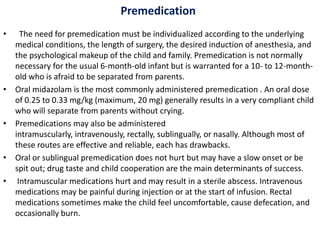 Premedication
• The need for premedication must be individualized according to the underlying
medical conditions, the length of surgery, the desired induction of anesthesia, and
the psychological makeup of the child and family. Premedication is not normally
necessary for the usual 6-month-old infant but is warranted for a 10- to 12-month-
old who is afraid to be separated from parents.
• Oral midazolam is the most commonly administered premedication . An oral dose
of 0.25 to 0.33 mg/kg (maximum, 20 mg) generally results in a very compliant child
who will separate from parents without crying.
• Premedications may also be administered
intramuscularly, intravenously, rectally, sublingually, or nasally. Although most of
these routes are effective and reliable, each has drawbacks.
• Oral or sublingual premedication does not hurt but may have a slow onset or be
spit out; drug taste and child cooperation are the main determinants of success.
• Intramuscular medications hurt and may result in a sterile abscess. Intravenous
medications may be painful during injection or at the start of infusion. Rectal
medications sometimes make the child feel uncomfortable, cause defecation, and
occasionally burn.
 