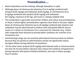 Premedication....
• Nasal medications can be irritating, although absorption is rapid.
• Midrange doses of intramuscular ketamine (2 to 4 mg/kg) combined with
atropine (0.02 mg/kg) and midazolam (0.05 mg/kg), or oral ketamine (4 to
6 mg/kg) combined with atropine (0.02 mg/kg) and midazolam
(0.5 mg/kg, maximum of 20 mg), will result in a deeply sedated child
• This combination is generally reserved for children who refuse oral premedication
or those in whom lighter premedication regimens have failed in the past. Higher
doses of intramuscular ketamine (up to 10 mg/kg) combined with atropine and
midazolam may be administered to children with anticipated difficult venous
access or in whom an intravenous line is necessary for induction (e.g., infants
with congenital heart disease) to provide better conditions for insertion of an
intravenous line.
• Anticholinergic drugs are not routinely administered intramuscularly to children
because they are painful on administration and do not significantly reduce
laryngeal reflexes during induction of anesthesia.
• On the other hand, atropine (0.02 mg/kg) administered orally or intramuscularly
less than 45 minutes before induction does reduce the incidence of hypotension
during induction with potent inhaled anesthetics, but only in infants younger
than 6 months.
 
