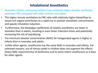 Inhalational Anesthetics
• Neonates, infants, and young children have relatively higher alveolar ventilation
and lower FRC compared with older children and adults.
• This higher minute ventilation-to-FRC ratio with relatively higher blood flow to
vessel-rich organs contributes to a rapid rise in alveolar anesthetic concentration
and speeds inhalation induction.
• Furthermore, the blood/gas coefficients of volatile anesthetics are lower in
neonates than in adults, resulting in even faster induction times and potentially
increasing the risk of overdosing.
• The minimum alveolar concentration (MAC) for halogenated agents is higher in
infants than in neonates and adults .
• Unlike other agents, sevoflurane has the same MAC in neonates and infants. For
unknown reasons, use of nitrous oxide in children does not augment the effects
(lower MAC requirements) of desflurane and to some extent sevoflurane as it does
for other agents.
 