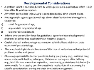 Developmental Considerations
• A preterm infant is one born before 37 weeks gestation; a postmature infant is one
born after 42 weeks gestation.
• Any infant born at less than 2500 g is considered a low-birth-weight infant.
• Plotting weight against gestational age allows classification into three general
categories:
a) small for gestational age,
b) appropriate for gestational age
c) large for gestational age
• Infants who are small or large for gestational age often have developmental
problems or difficulties associated with maternal disease .
• Careful physical and neurologic examination at birth allows a fairly accurate
estimate of gestational age.
• The anesthesiologist should be aware of this type of evaluation so that potential
problems can be anticipated.
• Obtaining a perinatal history of problems during pregnancy (e.g., maternal drug
abuse, maternal infection, eclampsia, diabetes) or during and after delivery
(e.g., fetal distress, meconium aspiration, prematurity, postdelivery intubation) is
also valuable for assessing possible anesthetic implications that may require
specific considerations during and after anesthetic management.
 