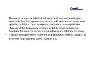 Conti.....
• The rate of emergence is fastest following desflurane and sevoflurane
anesthesia, but both agents are associated with an increased incidence of
agitation or delirium upon emergence, particularly in young children.
• Because of the these, many clinicians switch to either isoflurane or
halothane for maintenance anesthesia following a sevoflurane induction .
• speed of emergence from halothane and isoflurane anesthesia appears to
be similar for procedures lasting less than 1 h.
 