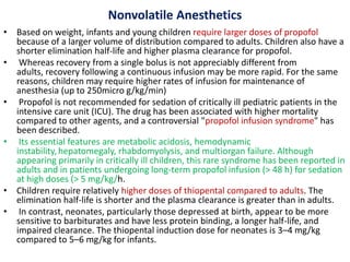 Nonvolatile Anesthetics
• Based on weight, infants and young children require larger doses of propofol
because of a larger volume of distribution compared to adults. Children also have a
shorter elimination half-life and higher plasma clearance for propofol.
• Whereas recovery from a single bolus is not appreciably different from
adults, recovery following a continuous infusion may be more rapid. For the same
reasons, children may require higher rates of infusion for maintenance of
anesthesia (up to 250micro g/kg/min)
• Propofol is not recommended for sedation of critically ill pediatric patients in the
intensive care unit (ICU). The drug has been associated with higher mortality
compared to other agents, and a controversial "propofol infusion syndrome" has
been described.
• Its essential features are metabolic acidosis, hemodynamic
instability, hepatomegaly, rhabdomyolysis, and multiorgan failure. Although
appearing primarily in critically ill children, this rare syndrome has been reported in
adults and in patients undergoing long-term propofol infusion (> 48 h) for sedation
at high doses (> 5 mg/kg/h.
• Children require relatively higher doses of thiopental compared to adults. The
elimination half-life is shorter and the plasma clearance is greater than in adults.
• In contrast, neonates, particularly those depressed at birth, appear to be more
sensitive to barbiturates and have less protein binding, a longer half-life, and
impaired clearance. The thiopental induction dose for neonates is 3–4 mg/kg
compared to 5–6 mg/kg for infants.
 