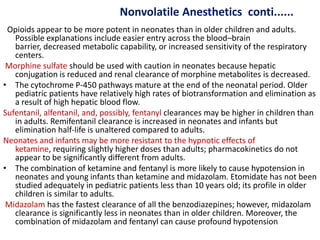 Nonvolatile Anesthetics conti......
Opioids appear to be more potent in neonates than in older children and adults.
Possible explanations include easier entry across the blood–brain
barrier, decreased metabolic capability, or increased sensitivity of the respiratory
centers.
Morphine sulfate should be used with caution in neonates because hepatic
conjugation is reduced and renal clearance of morphine metabolites is decreased.
• The cytochrome P-450 pathways mature at the end of the neonatal period. Older
pediatric patients have relatively high rates of biotransformation and elimination as
a result of high hepatic blood flow.
Sufentanil, alfentanil, and, possibly, fentanyl clearances may be higher in children than
in adults. Remifentanil clearance is increased in neonates and infants but
elimination half-life is unaltered compared to adults.
Neonates and infants may be more resistant to the hypnotic effects of
ketamine, requiring slightly higher doses than adults; pharmacokinetics do not
appear to be significantly different from adults.
• The combination of ketamine and fentanyl is more likely to cause hypotension in
neonates and young infants than ketamine and midazolam. Etomidate has not been
studied adequately in pediatric patients less than 10 years old; its profile in older
children is similar to adults.
Midazolam has the fastest clearance of all the benzodiazepines; however, midazolam
clearance is significantly less in neonates than in older children. Moreover, the
combination of midazolam and fentanyl can cause profound hypotension
 