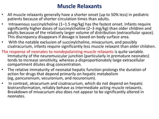 Muscle Relaxants
• All muscle relaxants generally have a shorter onset (up to 50% less) in pediatric
patients because of shorter circulation times than adults.
• Intravenous succinylcholine (1–1.5 mg/kg) has the fastest onset. Infants require
significantly higher doses of succinylcholine (2–3 mg/kg) than older children and
adults because of the relatively larger volume of distribution (extracellular space).
This discrepancy disappears if dosage is based on body surface area.
• With the notable exclusion of succinylcholine, mivacurium, and possibly
cisatracurium, infants require significantly less muscle relaxant than older children.
The response of neonates to nondepolarizing muscle relaxants is quite variable.
Immaturity of the neuromuscular junction (particularly in premature neonates)
tends to increase sensitivity, whereas a disproportionately large extracellular
compartment dilutes drug concentration.
• The relative immaturity of neonatal hepatic function prolongs the duration of
action for drugs that depend primarily on hepatic metabolism
(eg, pancuronium, vecuronium, and rocuronium).
• In contrast, atracurium and cisatracurium, which do not depend on hepatic
biotransformation, reliably behave as intermediate acting muscle relaxants.
Breakdown of mivacurium also does not appear to be significantly altered in
neonates.
 