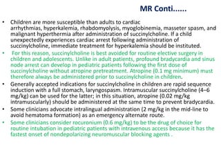 MR Conti......
• Children are more susceptible than adults to cardiac
arrhythmias, hyperkalemia, rhabdomyolysis, myoglobinemia, masseter spasm, and
malignant hyperthermia after administration of succinylcholine. If a child
unexpectedly experiences cardiac arrest following administration of
succinylcholine, immediate treatment for hyperkalemia should be instituted.
• For this reason, succinylcholine is best avoided for routine elective surgery in
children and adolescents. Unlike in adult patients, profound bradycardia and sinus
node arrest can develop in pediatric patients following the first dose of
succinylcholine without atropine pretreatment. Atropine (0.1 mg minimum) must
therefore always be administered prior to succinylcholine in children.
• Generally accepted indications for succinylcholine in children are rapid sequence
induction with a full stomach, laryngospasm. Intramuscular succinylcholine (4–6
mg/kg) can be used for the latter; in this situation, atropine (0.02 mg/kg
intramuscularly) should be administered at the same time to prevent bradycardia.
• Some clinicians advocate intralingual administration (2 mg/kg in the mid-line to
avoid hematoma formation) as an emergency alternate route.
• Some clinicians consider rocuronium (0.6 mg/kg) to be the drug of choice for
routine intubation in pediatric patients with intravenous access because it has the
fastest onset of nondepolarizing neuromuscular blocking agents .
 