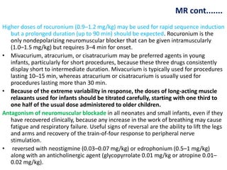 MR cont.......
Higher doses of rocuronium (0.9–1.2 mg/kg) may be used for rapid sequence induction
but a prolonged duration (up to 90 min) should be expected. Rocuronium is the
only nondepolarizing neuromuscular blocker that can be given intramuscularly
(1.0–1.5 mg/kg) but requires 3–4 min for onset.
• Mivacurium, atracurium, or cisatracurium may be preferred agents in young
infants, particularly for short procedures, because these three drugs consistently
display short to intermediate duration. Mivacurium is typically used for procedures
lasting 10–15 min, whereas atracurium or cisatracurium is usually used for
procedures lasting more than 30 min.
• Because of the extreme variability in response, the doses of long-acting muscle
relaxants used for infants should be titrated carefully, starting with one third to
one half of the usual dose administered to older children.
Antagonism of neuromuscular blockade in all neonates and small infants, even if they
have recovered clinically, because any increase in the work of breathing may cause
fatigue and respiratory failure. Useful signs of reversal are the ability to lift the legs
and arms and recovery of the train-of-four response to peripheral nerve
stimulation.
• reversed with neostigmine (0.03–0.07 mg/kg) or edrophonium (0.5–1 mg/kg)
along with an anticholinergic agent (glycopyrrolate 0.01 mg/kg or atropine 0.01–
0.02 mg/kg).
 