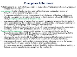 Emergence & Recovery
Pediatric patients are particularly vulnerable to two postanesthetic complications: laryngospasm
and postintubation croup.
Laryngospasm is a forceful, involuntary spasm of the laryngeal musculature caused by
stimulation of the superior laryngeal nerve .
• It may occur at induction, emergence, or any time in between without an endotracheal
tube. Laryngospasm is more common in young pediatric patients (almost 1 in 50) than in
adults, being highest in infants 1–3 months old.
• Laryngospasm at the end of a procedure can usually be avoided by extubating the patient
either awake (opening the eyes) or while deeply anesthetized (spontaneously breathing but
not swallowing or coughing); both techniques have advocates.
• Extubation during the interval between these extremes, however, is generally recognized as
hazardous. A recent URTI predisposes patients to laryngospasm on emergence.
Treatment of laryngospasm includes gentle positive- pressure ventilation, forward jaw
thrust, intravenous lidocaine (1–1.5 mg/kg), or paralysis with intravenous succinylcholine
(0.5–1 mg/kg) or rocuronium (0.4 mg/kg) and controlled ventilation.
• Intramuscular succinylcholine (4–6 mg/kg) remains an acceptable alternative in patients
without intravenous access and in whom more conservative measures have failed.
• Laryngospasm is usually an immediate postoperative event but may occur in the recovery
room as the patient wakes up and chokes on pharyngeal secretions.
• For this reason, recovering pediatric patients should be positioned in the lateral position so
that oral secretions pool and drain away from the vocal cords.
 