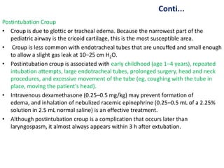 Conti...
Postintubation Croup
• Croup is due to glottic or tracheal edema. Because the narrowest part of the
pediatric airway is the cricoid cartilage, this is the most susceptible area.
• Croup is less common with endotracheal tubes that are uncuffed and small enough
to allow a slight gas leak at 10–25 cm H2O.
• Postintubation croup is associated with early childhood (age 1–4 years), repeated
intubation attempts, large endotracheal tubes, prolonged surgery, head and neck
procedures, and excessive movement of the tube (eg, coughing with the tube in
place, moving the patient's head).
• Intravenous dexamethasone (0.25–0.5 mg/kg) may prevent formation of
edema, and inhalation of nebulized racemic epinephrine (0.25–0.5 mL of a 2.25%
solution in 2.5 mL normal saline) is an effective treatment.
• Although postintubation croup is a complication that occurs later than
laryngospasm, it almost always appears within 3 h after extubation.
 