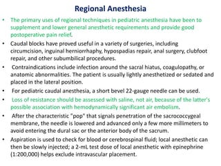 Regional Anesthesia
• The primary uses of regional techniques in pediatric anesthesia have been to
supplement and lower general anesthetic requirements and provide good
postoperative pain relief.
• Caudal blocks have proved useful in a variety of surgeries, including
circumcision, inguinal herniorrhaphy, hypospadias repair, anal surgery, clubfoot
repair, and other subumbilical procedures.
• Contraindications include infection around the sacral hiatus, coagulopathy, or
anatomic abnormalities. The patient is usually lightly anesthetized or sedated and
placed in the lateral position.
• For pediatric caudal anesthesia, a short bevel 22-gauge needle can be used.
• Loss of resistance should be assessed with saline, not air, because of the latter's
possible association with hemodynamically significant air embolism.
• After the characteristic "pop" that signals penetration of the sacrococcygeal
membrane, the needle is lowered and advanced only a few more millimeters to
avoid entering the dural sac or the anterior body of the sacrum.
• Aspiration is used to check for blood or cerebrospinal fluid; local anesthetic can
then be slowly injected; a 2-mL test dose of local anesthetic with epinephrine
(1:200,000) helps exclude intravascular placement.
 