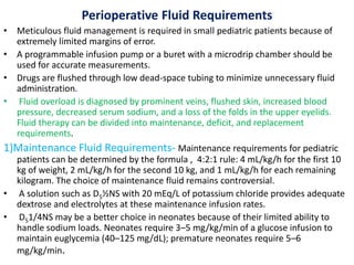 Perioperative Fluid Requirements
• Meticulous fluid management is required in small pediatric patients because of
extremely limited margins of error.
• A programmable infusion pump or a buret with a microdrip chamber should be
used for accurate measurements.
• Drugs are flushed through low dead-space tubing to minimize unnecessary fluid
administration.
• Fluid overload is diagnosed by prominent veins, flushed skin, increased blood
pressure, decreased serum sodium, and a loss of the folds in the upper eyelids.
Fluid therapy can be divided into maintenance, deficit, and replacement
requirements.
1)Maintenance Fluid Requirements- Maintenance requirements for pediatric
patients can be determined by the formula , 4:2:1 rule: 4 mL/kg/h for the first 10
kg of weight, 2 mL/kg/h for the second 10 kg, and 1 mL/kg/h for each remaining
kilogram. The choice of maintenance fluid remains controversial.
• A solution such as D5½NS with 20 mEq/L of potassium chloride provides adequate
dextrose and electrolytes at these maintenance infusion rates.
• D51/4NS may be a better choice in neonates because of their limited ability to
handle sodium loads. Neonates require 3–5 mg/kg/min of a glucose infusion to
maintain euglycemia (40–125 mg/dL); premature neonates require 5–6
mg/kg/min.
 