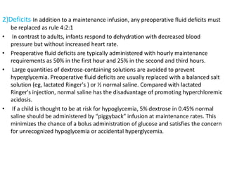 2)Deficits-In addition to a maintenance infusion, any preoperative fluid deficits must
be replaced as rule 4:2:1
• In contrast to adults, infants respond to dehydration with decreased blood
pressure but without increased heart rate.
• Preoperative fluid deficits are typically administered with hourly maintenance
requirements as 50% in the first hour and 25% in the second and third hours.
• Large quantities of dextrose-containing solutions are avoided to prevent
hyperglycemia. Preoperative fluid deficits are usually replaced with a balanced salt
solution (eg, lactated Ringer's ) or ½ normal saline. Compared with lactated
Ringer's injection, normal saline has the disadvantage of promoting hyperchloremic
acidosis.
• If a child is thought to be at risk for hypoglycemia, 5% dextrose in 0.45% normal
saline should be administered by “piggyback” infusion at maintenance rates. This
minimizes the chance of a bolus administration of glucose and satisfies the concern
for unrecognized hypoglycemia or accidental hyperglycemia.
 