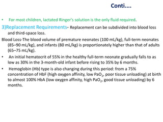 Conti....
• For most children, lactated Ringer's solution is the only fluid required.
3)Replacement Requirements- Replacement can be subdivided into blood loss
and third-space loss.
Blood Loss-The blood volume of premature neonates (100 mL/kg), full-term neonates
(85–90 mL/kg), and infants (80 mL/kg) is proportionately higher than that of adults
(65–75 mL/kg).
• An initial hematocrit of 55% in the healthy full-term neonate gradually falls to as
low as 30% in the 3-month-old infant before rising to 35% by 6 months.
• Hemoglobin (Hb) type is also changing during this period: from a 75%
concentration of HbF (high oxygen affinity, low PaO2, poor tissue unloading) at birth
to almost 100% HbA (low oxygen affinity, high PaO2, good tissue unloading) by 6
months.
 