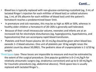 Conti...
• Blood loss is typically replaced with non-glucose-containing crystalloid (eg, 3 mL of
lactated Ringer's injection for each milliliter of blood lost) or colloid solutions
(eg, 1 mL of 5% albumin for each milliliter of blood lost) until the patient's
hematocrit reaches a predetermined lower limit.
• In premature and sick neonates, this may be as high as 40% or 50%, whereas in
healthy older children a hematocrit of 20–26% is generally well tolerated.
• Because of their small intravascular volume, neonates and infants are at an
increased risk for electrolyte disturbances (eg, hyperglycemia, hyperkalemia, and
hypocalcemia) that can accompany rapid blood transfusion.
• Platelets and fresh frozen plasma 10–15 mL/kg should be given when blood loss
exceeds 1–2 blood volumes. One unit of platelets per 10 kg weight raises the
platelet count by about 50,000/L. The pediatric dose of cryoprecipitate is 1 U/10 kg
weight.
Third-Space Loss- These losses are impossible to measure and must be estimated by
the extent of the surgical procedure. One popular guideline is 0–2 mL/kg/h for
relatively atraumatic surgery (eg, strabismus correction) and up to 6–10 mL/kg/h
for traumatic procedures (eg, abdominal abscess). Third-space loss is usually
replaced with lactated Ringer's .
 