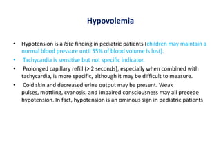 Hypovolemia
• Hypotension is a late finding in pediatric patients (children may maintain a
normal blood pressure until 35% of blood volume is lost).
• Tachycardia is sensitive but not specific indicator.
• Prolonged capillary refill (> 2 seconds), especially when combined with
tachycardia, is more specific, although it may be difficult to measure.
• Cold skin and decreased urine output may be present. Weak
pulses, mottling, cyanosis, and impaired consciousness may all precede
hypotension. In fact, hypotension is an ominous sign in pediatric patients
 