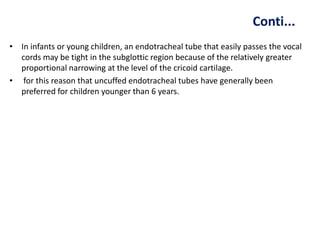 Conti...
• In infants or young children, an endotracheal tube that easily passes the vocal
cords may be tight in the subglottic region because of the relatively greater
proportional narrowing at the level of the cricoid cartilage.
• for this reason that uncuffed endotracheal tubes have generally been
preferred for children younger than 6 years.
 